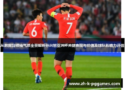 从数据到领袖气质全景解析孙兴慜亚洲杯关键表现与价值及球队影响力评估