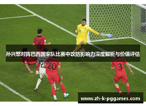 孙兴慜对阵巴西国家队比赛中攻防影响力深度解析与价值评估 孙兴慜对阵巴西国家队比赛中攻防影响力深度解析与价值评估