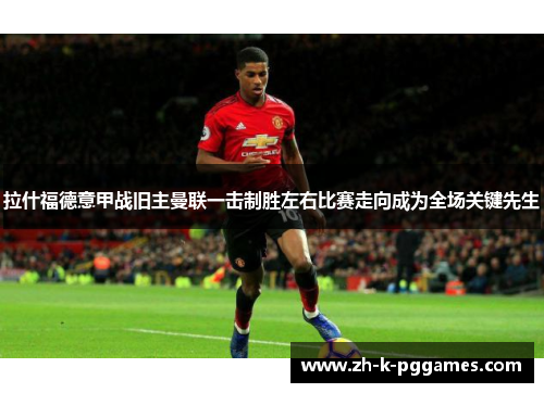 拉什福德意甲战旧主曼联一击制胜左右比赛走向成为全场关键先生 拉什福德意甲战旧主曼联一击制胜左右比赛走向成为全场关键先生
