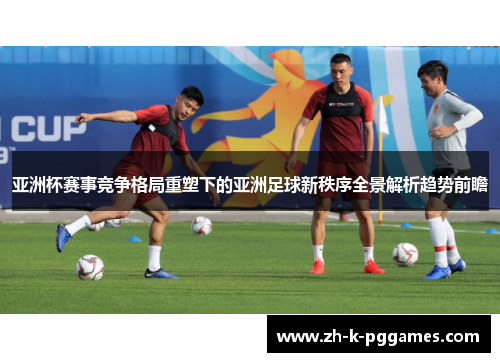 亚洲杯赛事竞争格局重塑下的亚洲足球新秩序全景解析趋势前瞻