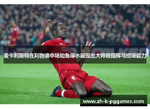 麦卡利斯特在利物浦中场如鱼得水展现出大师级指挥与控场能力